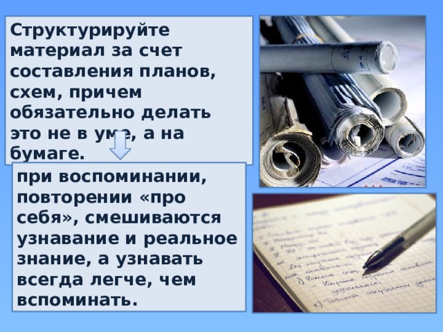 Структурируйте материал за счет составления планов, схем, причем обязательно делать это не в уме, а на бумаге. при воспоминании, повторении «про себя», смешиваются узнавание и реальное знание, а узнавать всегда легче, чем вспоминать. 