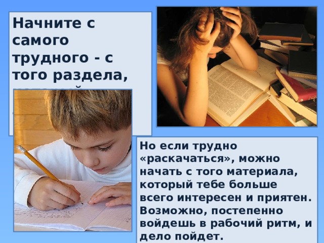 Начните с самого трудного - с того раздела, который знаешь хуже всего. Но если трудно «раскачаться», можно начать с того материала, который тебе больше всего интересен и приятен. Возможно, постепенно войдешь в рабочий ритм, и дело пойдет. 