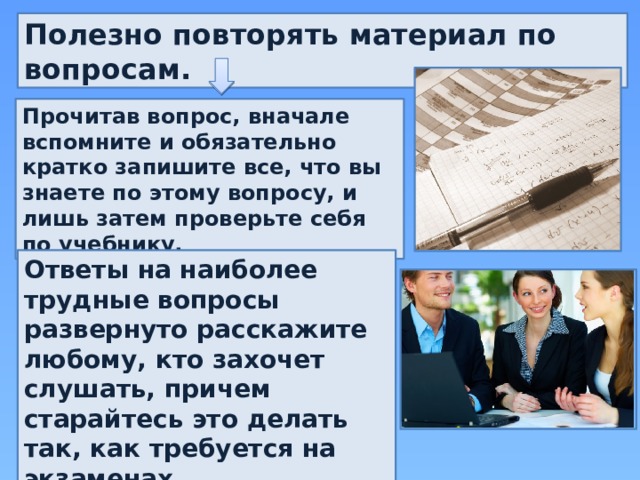 Полезно повторять материал по вопросам. Прочитав вопрос, вначале вспомните и обязательно кратко запишите все, что вы знаете по этому вопросу, и лишь затем проверьте себя по учебнику.    Ответы на наиболее трудные вопросы развернуто расскажите любому, кто захочет слушать, причем старайтесь это делать так, как требуется на экзаменах.  