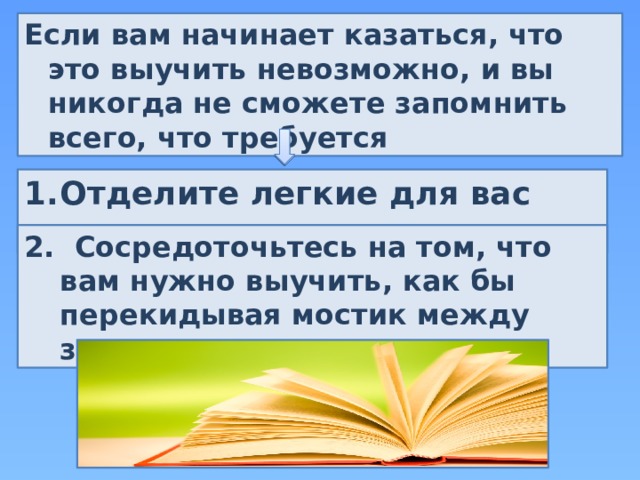Если вам начинает казаться, что это выучить невозможно, и вы никогда не сможете запомнить всего, что требуется Отделите легкие для вас вопросы. 2. Сосредоточьтесь на том, что вам нужно выучить, как бы перекидывая мостик между знаемым и незнаемым. 