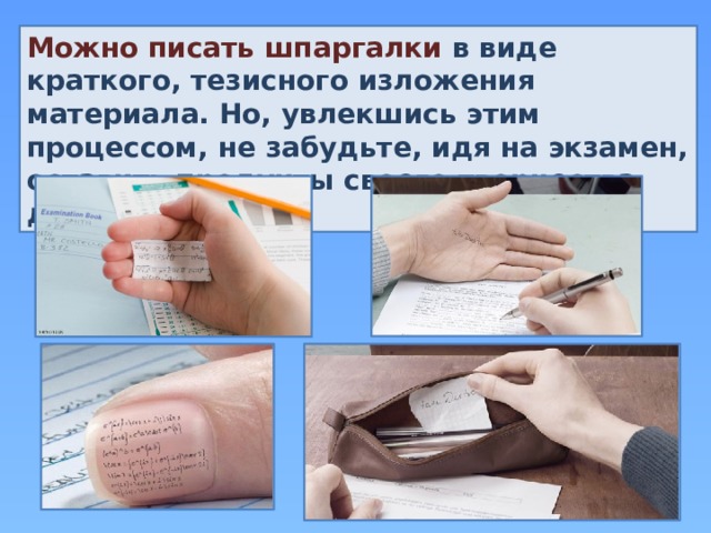 Можно писать шпаргалки в виде краткого, тезисного изложения материала. Но, увлекшись этим процессом, не забудьте, идя на экзамен, оставить продукты своего творчества дома. 