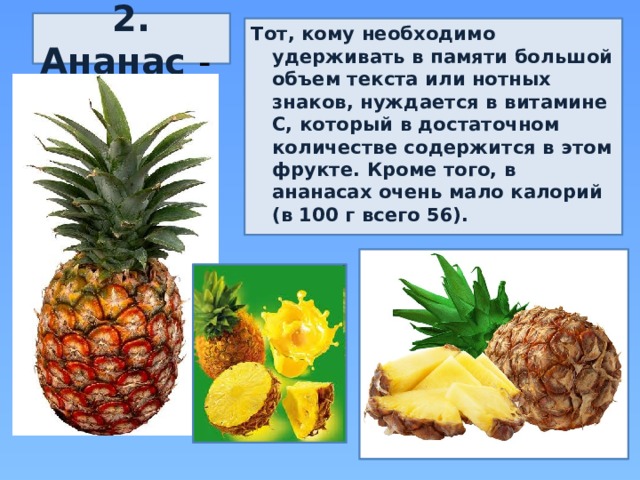 2. Ананас - Тот, кому необходимо удерживать в памяти большой объем текста или нотных знаков, нуждается в витамине С, который в достаточном количестве содержится в этом фрукте. Кроме того, в ананасах очень мало калорий (в 100 г всего 56). 