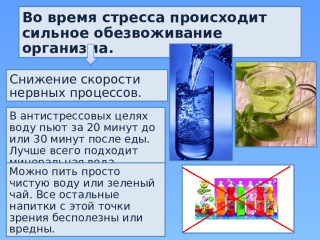 Во время стресса происходит сильное обезвоживание организма. Снижение скорости нервных процессов. В антистрессовых целях воду пьют за 20 минут до или 30 минут после еды. Лучше всего подходит минеральная вода. Можно пить просто чистую воду или зеленый чай. Все остальные напитки с этой точки зрения бесполезны или вредны. 