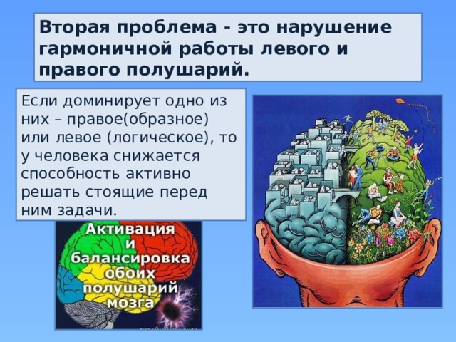 Вторая проблема - это нарушение гармоничной работы левого и правого полушарий. Если доминирует одно из них – правое(образное) или левое (логическое), то у человека снижается способность активно решать стоящие перед ним задачи. 