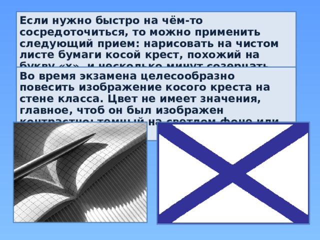Если нужно быстро на чём-то сосредоточиться, то можно применить следующий прием: нарисовать на чистом листе бумаги косой крест, похожий на букву «х», и несколько минут созерцать его. Во время экзамена целесообразно повесить изображение косого креста на стене класса. Цвет не имеет значения, главное, чтоб он был изображен контрастно: темный на светлом фоне или наоборот. 
