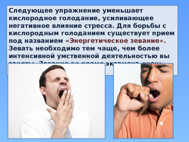Следующее упражнение уменьшает кислородное голодание, усиливающее негативное влияние стресса. Для борьбы с кислородным голоданием существует прием под названием «Энергетическое зевание». Зевать необходимо тем чаще, чем более интенсивной умственной деятельностью вы заняты. Зевание во время экзамена очень полезно. 