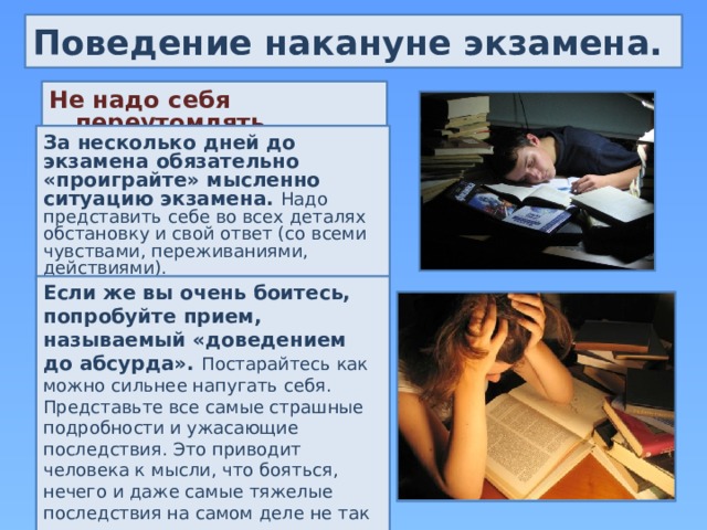 Поведение накануне экзамена. Не надо себя переутомлять. За несколько дней до экзамена обязательно «проиграйте» мысленно ситуацию экзамена. Надо представить себе во всех деталях обстановку и свой ответ (со всеми чувствами, переживаниями, действиями). Если же вы очень боитесь, попробуйте прием, называемый «доведением до абсурда». Постарайтесь как можно сильнее напугать себя. Представьте все самые страшные подробности и ужасающие последствия. Это приводит человека к мысли, что бояться, нечего и даже самые тяжелые последствия на самом деле не так ужасны. 