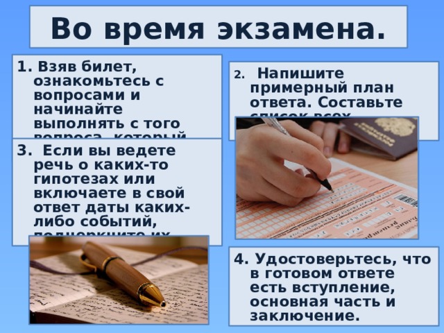 Во время экзамена. 1. Взяв билет, ознакомьтесь с вопросами и начинайте выполнять с того вопроса, который для вас легче. 2. Напишите примерный план ответа. Составьте список всех нюансов. 3. Если вы ведете речь о каких-то гипотезах или включаете в свой ответ даты каких-либо событий, подчеркните их. 4. Удостоверьтесь, что в готовом ответе есть вступление, основная часть и заключение. 