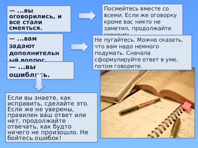 Посмейтесь вместе со всеми. Если же оговорку кроме вас никто не заметил, продолжайте говорить. — ...вы оговорились, и все стали смеяться. — ...вам задают дополнительный вопрос. Не пугайтесь. Можно сказать, что вам надо немного подумать. Сначала сформулируйте ответ в уме, потом говорите. — ...вы ошиблись. Если вы знаете, как исправить, сделайте это. Если же не уверены, правилен ваш ответ или нет, продолжайте отвечать, как будто ничего не произошло. Не бойтесь ошибок! 