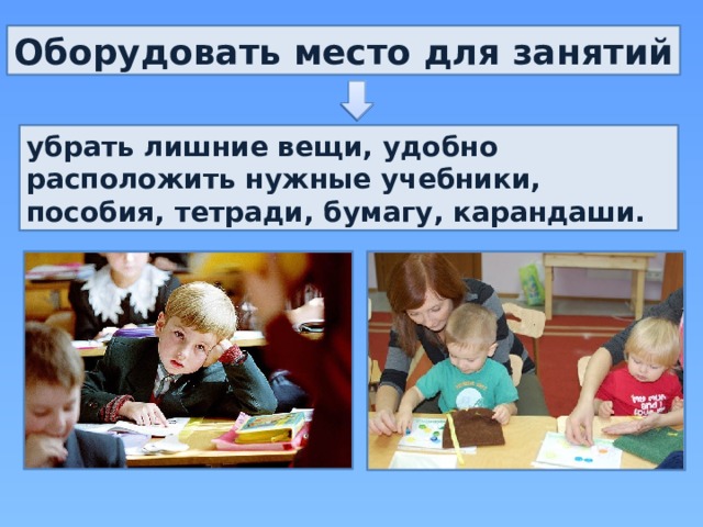 Оборудовать место для занятий убрать лишние вещи, удобно расположить нужные учебники, пособия, тетради, бумагу, карандаши. 