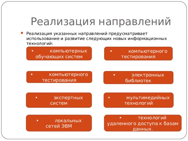  Реализация направлений Реализация указанных направлений предусматривает использование и развитие следующих новых информационных технологий: •  компьютерных обучающих систем •  компьютерного тестирования •  компьютерного тестирования •  электронных библиотек •  экспертных систем •  мультимедийных технологий •  локальных сетей ЭВМ •  технологий удаленного доступа к базам данных. 