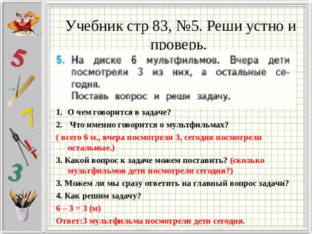 Учебник стр 83, №5. Реши устно и проверь.   О чем говорится в задаче?  Что именно говорится о мультфильмах? ( всего 6 м., вчера посмотрели 3, сегодня посмотрели остальные.) 3. Какой вопрос к задаче можем поставить? (сколько мультфильмов дети посмотрели сегодня?) 3. Можем ли мы сразу ответить на главный вопрос задачи? 4. Как решим задачу? 6 – 3 = 3 (м) Ответ:3 мультфильма посмотрели дети сегодня.  
