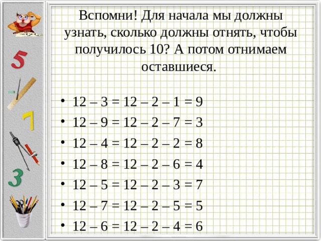 Вспомни! Для начала мы должны узнать, сколько должны отнять, чтобы получилось 10? А потом отнимаем оставшиеся. 12 – 3 = 12 – 2 – 1 = 9 12 – 9 = 12 – 2 – 7 = 3 12 – 4 = 12 – 2 – 2 = 8 12 – 8 = 12 – 2 – 6 = 4 12 – 5 = 12 – 2 – 3 = 7 12 – 7 = 12 – 2 – 5 = 5 12 – 6 = 12 – 2 – 4 = 6 