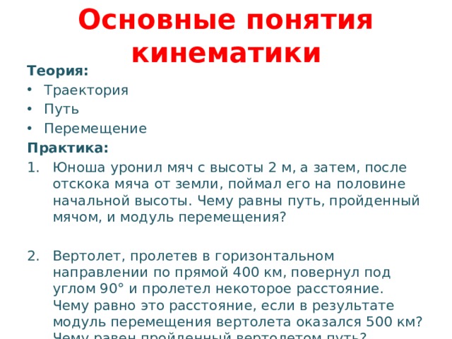 Основные понятия кинематики Теория: Траектория Путь Перемещение Практика: Юноша уронил мяч с высоты 2 м, а затем, после отскока мяча от земли, поймал его на половине начальной высоты. Чему равны путь, пройденный мячом, и модуль перемещения? Вертолет, пролетев в горизонтальном направлении по прямой 400 км, повернул под углом 90° и пролетел некоторое расстояние. Чему равно это расстояние, если в результате модуль перемещения вертолета оказался 500 км? Чему равен пройденный вертолетом путь? 