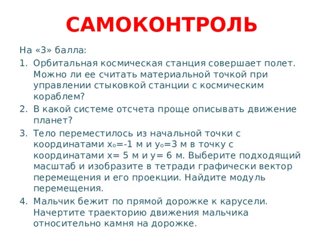САМОКОНТРОЛЬ На «3» балла: Орбитальная космическая станция совершает полет. Можно ли ее считать материальной точкой при управлении стыковкой станции с космическим кораблем? В какой системе отсчета проще описывать движение планет? Тело переместилось из начальной точки с координатами x o =-1 м и y o =3 м в точку с координатами x= 5 м и y= 6 м. Выберите подходящий масштаб и изобразите в тетради графически вектор перемещения и его проекции. Найдите модуль перемещения. Мальчик бежит по прямой дорожке к карусели. Начертите траекторию движения мальчика относительно камня на дорожке. 