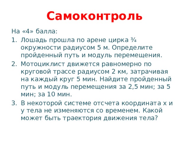 Самоконтроль На «4» балла: Лошадь прошла по арене цирка ¾ окружности радиусом 5 м. Определите пройденный путь и модуль перемещения. Мотоциклист движется равномерно по круговой трассе радиусом 2 км, затрачивая на каждый круг 5 мин. Найдите пройденный путь и модуль перемещения за 2,5 мин; за 5 мин; за 10 мин. В некоторой системе отсчета координата x и y тела не изменяются со временем. Какой может быть траектория движения тела? 