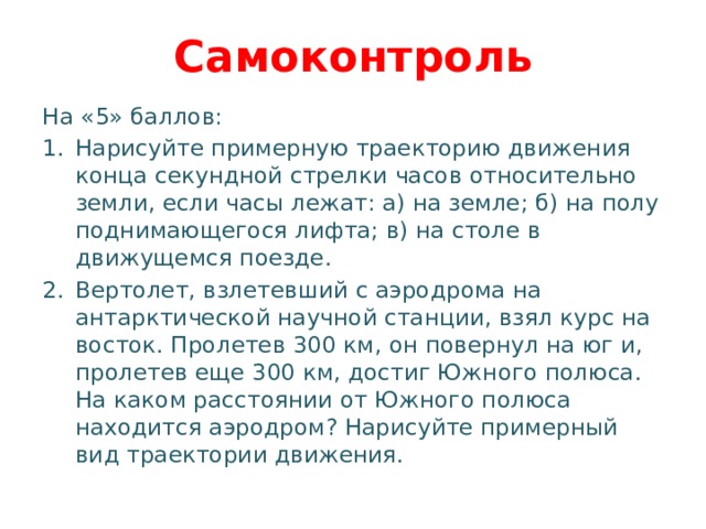 Самоконтроль На «5» баллов: Нарисуйте примерную траекторию движения конца секундной стрелки часов относительно земли, если часы лежат: а) на земле; б) на полу поднимающегося лифта; в) на столе в движущемся поезде. Вертолет, взлетевший с аэродрома на антарктической научной станции, взял курс на восток. Пролетев 300 км, он повернул на юг и, пролетев еще 300 км, достиг Южного полюса. На каком расстоянии от Южного полюса находится аэродром? Нарисуйте примерный вид траектории движения. 