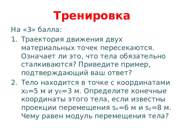 Тренировка На «3» балла: Траектория движения двух материальных точек пересекаются. Означает ли это, что тела обязательно сталкиваются? Приведите пример, подтверждающий ваш ответ? Тело находится в точке с координатами x 0 =5 м и y 0 =3 м. Определите конечные координаты этого тела, если известны проекции перемещения s x =6 м и s y =8 м. Чему равен модуль перемещения тела? 