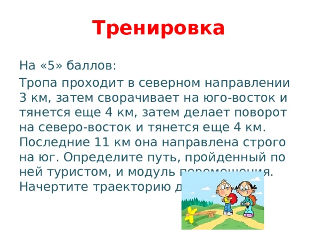 Тренировка На «5» баллов: Тропа проходит в северном направлении 3 км, затем сворачивает на юго-восток и тянется еще 4 км, затем делает поворот на северо-восток и тянется еще 4 км. Последние 11 км она направлена строго на юг. Определите путь, пройденный по ней туристом, и модуль перемещения. Начертите траекторию движения. 