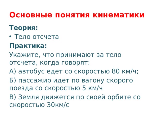 Основные понятия кинематики Теория: Тело отсчета Практика: Укажите, что принимают за тело отсчета, когда говорят: А) автобус едет со скоростью 80 км/ч; Б) пассажир идет по вагону скорого поезда со скоростью 5 км/ч В) Земля движется по своей орбите со скоростью 30км/с 