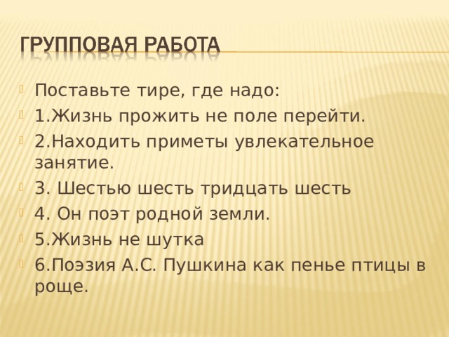 Поставьте тире, где надо: 1.Жизнь прожить не поле перейти. 2.Находить приметы увлекательное занятие. 3. Шестью шесть тридцать шесть 4. Он поэт родной земли. 5.Жизнь не шутка 6.Поэзия А.С. Пушкина как пенье птицы в роще. 