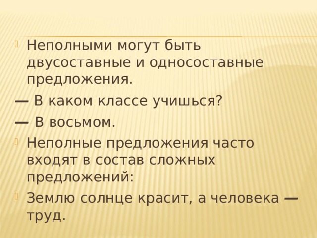 Неполными могут быть двусоставные и односоставные предложения. —  В каком классе учишься? — В восьмом. Неполные предложения часто входят в состав сложных предложений: Землю солнце красит, а человека — труд. 