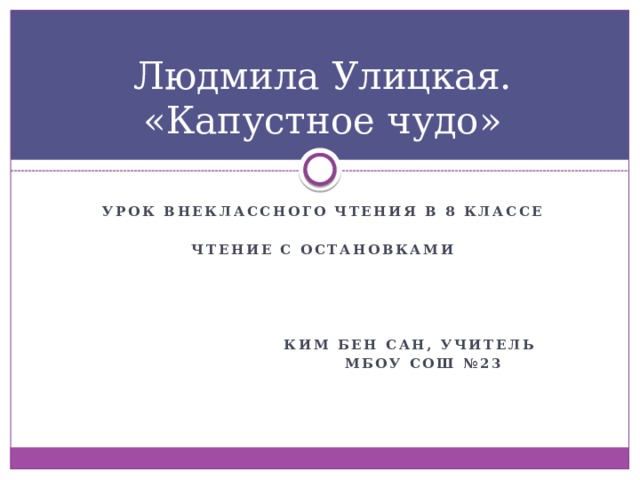 Людмила Улицкая. «Капустное чудо» Урок внеклассного чтения в 8 классе  Чтение с остановками      Ким Бен сан, учитель  МБОУ сош №23 