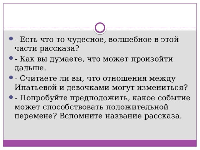 - Есть что-то чудесное, волшебное в этой части рассказа? - Как вы думаете, что может произойти дальше. - Считаете ли вы, что отношения между Ипатьевой и девочками могут измениться? - Попробуйте предположить, какое событие может способствовать положительной перемене? Вспомните название рассказа. 