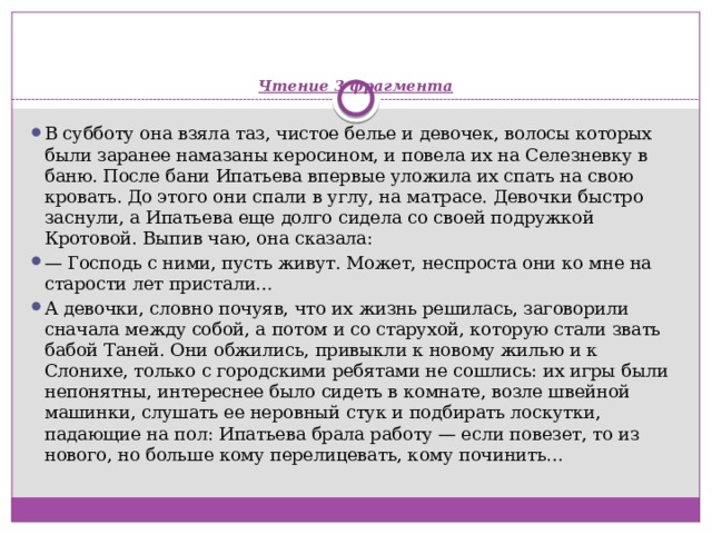    Чтение 3 фрагмента   В субботу она взяла таз, чистое белье и девочек, волосы которых были заранее намазаны керосином, и повела их на Селезневку в баню. После бани Ипатьева впервые уложила их спать на свою кровать. До этого они спали в углу, на матрасе. Девочки быстро заснули, а Ипатьева еще долго сидела со своей подружкой Кротовой. Выпив чаю, она сказала: —  Господь с ними, пусть живут. Может, неспроста они ко мне на старости лет пристали… А девочки, словно почуяв, что их жизнь решилась, заговорили сначала между собой, а потом и со старухой, которую стали звать бабой Таней. Они обжились, привыкли к новому жилью и к Слонихе, только с городскими ребятами не сошлись: их игры были непонятны, интереснее было сидеть в комнате, возле швейной машинки, слушать ее неровный стук и подбирать лоскутки, падающие на пол: Ипатьева брала работу — если повезет, то из нового, но больше кому перелицевать, кому починить… 