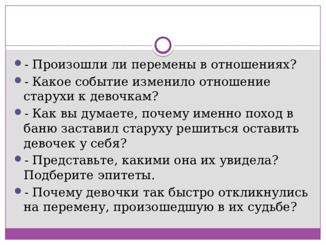 - Произошли ли перемены в отношениях? - Какое событие изменило отношение старухи к девочкам? - Как вы думаете, почему именно поход в баню заставил старуху решиться оставить девочек у себя? - Представьте, какими она их увидела? Подберите эпитеты. - Почему девочки так быстро откликнулись на перемену, произошедшую в их судьбе? 