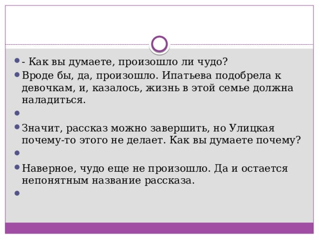 - Как вы думаете, произошло ли чудо? Вроде бы, да, произошло. Ипатьева подобрела к девочкам, и, казалось, жизнь в этой семье должна наладиться.   Значит, рассказ можно завершить, но Улицкая почему-то этого не делает. Как вы думаете почему?   Наверное, чудо еще не произошло. Да и остается непонятным название рассказа.   