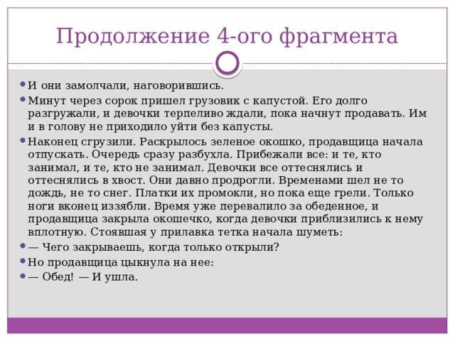 Продолжение 4-ого фрагмента И они замолчали, наговорившись. Минут через сорок пришел грузовик с капустой. Его долго разгружали, и девочки терпеливо ждали, пока начнут продавать. Им и в голову не приходило уйти без капусты. Наконец сгрузили. Раскрылось зеленое окошко, продавщица начала отпускать. Очередь сразу разбухла. Прибежали все: и те, кто занимал, и те, кто не занимал. Девочки все оттеснялись и оттеснялись в хвост. Они давно продрогли. Временами шел не то дождь, не то снег. Платки их промокли, но пока еще грели. Только ноги вконец иззябли. Время уже перевалило за обеденное, и продавщица закрыла окошечко, когда девочки приблизились к нему вплотную. Стоявшая у прилавка тетка начала шуметь: —  Чего закрываешь, когда только открыли? Но продавщица цыкнула на нее: —  Обед! — И ушла.   