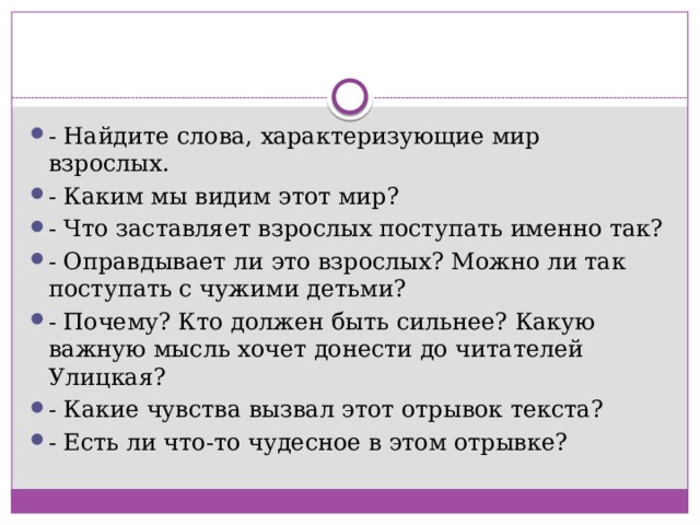 - Найдите слова, характеризующие мир взрослых. - Каким мы видим этот мир? - Что заставляет взрослых поступать именно так? - Оправдывает ли это взрослых? Можно ли так поступать с чужими детьми? - Почему? Кто должен быть сильнее? Какую важную мысль хочет донести до читателей Улицкая? - Какие чувства вызвал этот отрывок текста?  - Есть ли что-то чудесное в этом отрывке? 