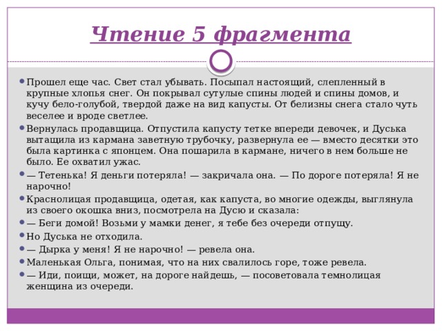 Чтение 5 фрагмента   Прошел еще час. Свет стал убывать. Посыпал настоящий, слепленный в крупные хлопья снег. Он покрывал сутулые спины людей и спины домов, и кучу бело-голубой, твердой даже на вид капусты. От белизны снега стало чуть веселее и вроде светлее. Вернулась продавщица. Отпустила капусту тетке впереди девочек, и Дуська вытащила из кармана заветную трубочку, развернула ее — вместо десятки это была картинка с японцем. Она пошарила в кармане, ничего в нем больше не было. Ее охватил ужас. —  Тетенька! Я деньги потеряла! — закричала она. — По дороге потеряла! Я не нарочно! Краснолицая продавщица, одетая, как капуста, во многие одежды, выглянула из своего окошка вниз, посмотрела на Дусю и сказала: —  Беги домой! Возьми у мамки денег, я тебе без очереди отпущу. Но Дуська не отходила. —  Дырка у меня! Я не нарочно! — ревела она. Маленькая Ольга, понимая, что на них свалилось горе, тоже ревела. —  Иди, поищи, может, на дороге найдешь, — посоветовала темнолицая женщина из очереди. 