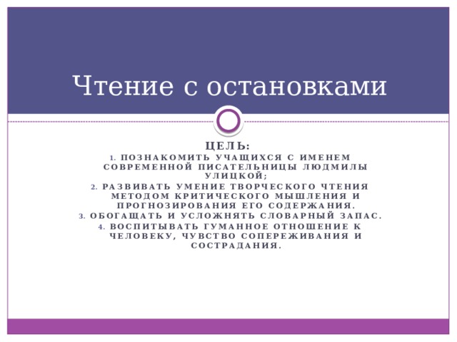 Чтение с остановками Цель: познакомить учащихся с именем современной писательницы Людмилы Улицкой; Развивать умение творческого чтения методом критического мышления и прогнозирования его содержания. Обогащать и усложнять словарный запас. Воспитывать гуманное отношение к человеку, чувство сопереживания и сострадания.  