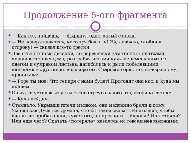 Продолжение 5-ого фрагмента —  Как же, найдешь, — фыркнул одноглазый старик. —  Не задерживайтесь, чего зря болтать! Эй, девочка, отойди в сторону! — сказал кто-то третий. Две сгорбленные девочки, по-деревенски замотанные платками, пошли в сторону дома, разгребая ногами кучи перемешанных со снегом и сумраком листьев, нагибались и рыли побелевшими пальцами в хрустящих водоворотах. Старшая горестно, по-взрослому, причитала: —  Горе ты мое! Что теперя с нами будет! Прогонит она нас, и куда мы пойдем! Ольга, опустив вниз углы своего треугольного рта, вторила сестре: —  Куда пойдем… Стемнело. Укрывши плечи мешком, они медленно брели к дому. Умненькая Дуся все думала, что бы такое сказать Ипатьевой, чтобы она их не прибила или, хуже того, не прогнала… Украли? Или отняли? Или еще чего? Сказать «потеряла» казалось ей совсем невозможным. 