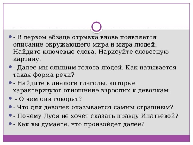 - В первом абзаце отрывка вновь появляется описание окружающего мира и мира людей. Найдите ключевые слова. Нарисуйте словесную картину. - Далее мы слышим голоса людей. Как называется такая форма речи? - Найдите в диалоге глаголы, которые характеризуют отношение взрослых к девочкам.  - О чем они говорят? - Что для девочек оказывается самым страшным? - Почему Дуся не хочет сказать правду Ипатьевой? - Как вы думаете, что произойдет далее? 