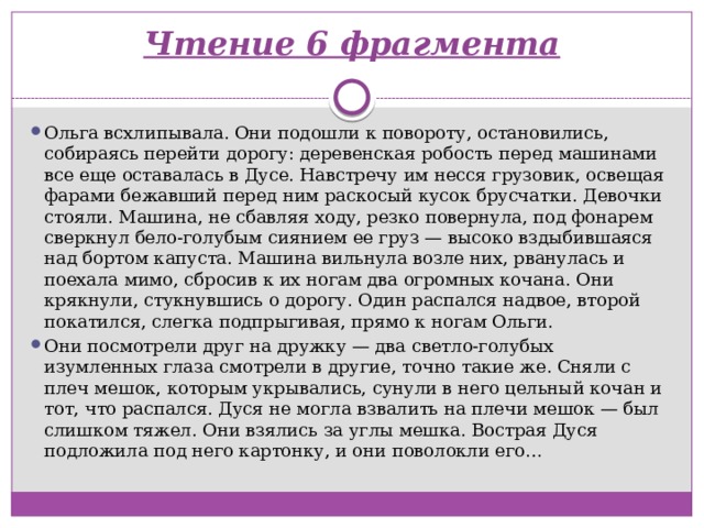 Чтение 6 фрагмента   Ольга всхлипывала. Они подошли к повороту, остановились, собираясь перейти дорогу: деревенская робость перед машинами все еще оставалась в Дусе. Навстречу им несся грузовик, освещая фарами бежавший перед ним раскосый кусок брусчатки. Девочки стояли. Машина, не сбавляя ходу, резко повернула, под фонарем сверкнул бело-голубым сиянием ее груз — высоко вздыбившаяся над бортом капуста. Машина вильнула возле них, рванулась и поехала мимо, сбросив к их ногам два огромных кочана. Они крякнули, стукнувшись о дорогу. Один распался надвое, второй покатился, слегка подпрыгивая, прямо к ногам Ольги. Они посмотрели друг на дружку — два светло-голубых изумленных глаза смотрели в другие, точно такие же. Сняли с плеч мешок, которым укрывались, сунули в него цельный кочан и тот, что распался. Дуся не могла взвалить на плечи мешок — был слишком тяжел. Они взялись за углы мешка. Вострая Дуся подложила под него картонку, и они поволокли его… 