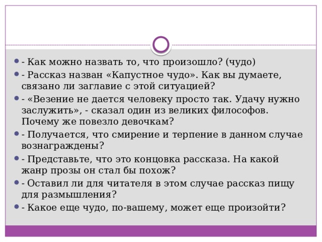 - Как можно назвать то, что произошло? (чудо) - Рассказ назван «Капустное чудо». Как вы думаете, связано ли заглавие с этой ситуацией? - «Везение не дается человеку просто так. Удачу нужно заслужить», - сказал один из великих философов. Почему же повезло девочкам? - Получается, что смирение и терпение в данном случае вознаграждены? - Представьте, что это концовка рассказа. На какой жанр прозы он стал бы похож? - Оставил ли для читателя в этом случае рассказ пищу для размышления? - Какое еще чудо, по-вашему, может еще произойти? 