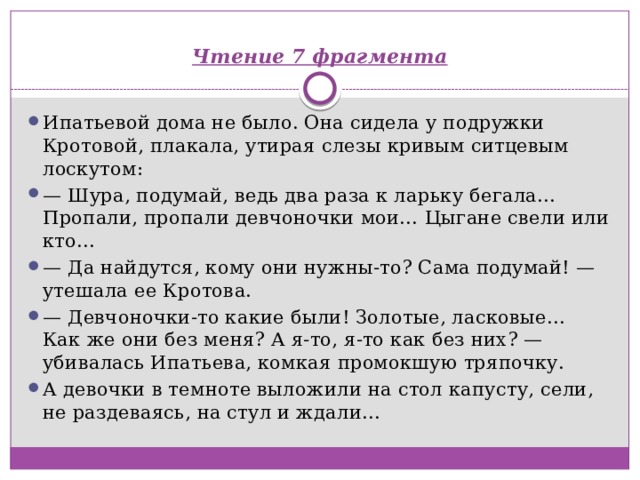    Чтение 7 фрагмента   Ипатьевой дома не было. Она сидела у подружки Кротовой, плакала, утирая слезы кривым ситцевым лоскутом: —  Шура, подумай, ведь два раза к ларьку бегала… Пропали, пропали девчоночки мои… Цыгане свели или кто… —  Да найдутся, кому они нужны-то? Сама подумай! — утешала ее Кротова. —  Девчоночки-то какие были! Золотые, ласковые… Как же они без меня? А я-то, я-то как без них? — убивалась Ипатьева, комкая промокшую тряпочку. А девочки в темноте выложили на стол капусту, сели, не раздеваясь, на стул и ждали… 