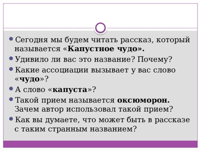 Сегодня мы будем читать рассказ, который называется « Капустное чудо». Удивило ли вас это название? Почему? Какие ассоциации вызывает у вас слово « чудо »? А слово « капуста »? Такой прием называется оксюморон. Зачем автор использовал такой прием? Как вы думаете, что может быть в рассказе с таким странным названием? 