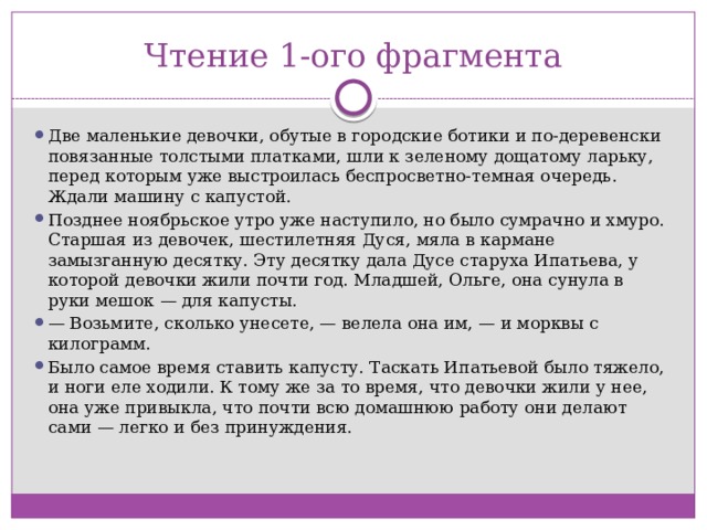 Чтение 1-ого фрагмента Две маленькие девочки, обутые в городские ботики и по-деревенски повязанные толстыми платками, шли к зеленому дощатому ларьку, перед которым уже выстроилась беспросветно-темная очередь. Ждали машину с капустой. Позднее ноябрьское утро уже наступило, но было сумрачно и хмуро. Старшая из девочек, шестилетняя Дуся, мяла в кармане замызганную десятку. Эту десятку дала Дусе старуха Ипатьева, у которой девочки жили почти год. Младшей, Ольге, она сунула в руки мешок — для капусты. —  Возьмите, сколько унесете, — велела она им, — и морквы с килограмм. Было самое время ставить капусту. Таскать Ипатьевой было тяжело, и ноги еле ходили. К тому же за то время, что девочки жили у нее, она уже привыкла, что почти всю домашнюю работу они делают сами — легко и без принуждения. 