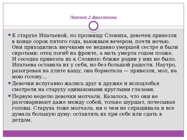   Чтение 2 фрагмента К старухе Ипатьевой, по прозвищу Слониха, девочек привезли в конце сорок пятого года, вьюжным вечером, почти ночью. Они приходились внучками ее недавно умершей сестре и были сиротами: отец погиб на фронте, а мать умерла годом позже. И соседка привезла их к Слонихе: ближе родни у них не было. Ипатьева оставила их у себя, но без большой радости. Наутро, разогревая на плите кашу, она бормотала — привезли, мол, на мою голову… Девочки испуганно жались друг к дружке и исподлобья смотрели на старуху одинаковыми круглыми глазами. Первую неделю девочки молчали. Казалось, что они не разговаривают даже между собой, только шуршат, почесывая головы. Старуха тоже молчала, ни о чем не спрашивала и все думала большую думу: оставлять их при себе или сдать в детдом. 