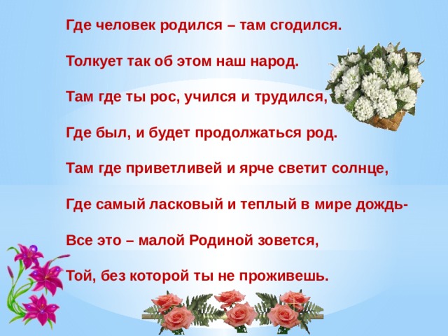 Где человек родился – там сгодился.   Толкует так об этом наш народ.   Там где ты рос, учился и трудился,   Где был, и будет продолжаться род.   Там где приветливей и ярче светит солнце,   Где самый ласковый и теплый в мире дождь-   Все это – малой Родиной зовется,   Той, без которой ты не проживешь.   