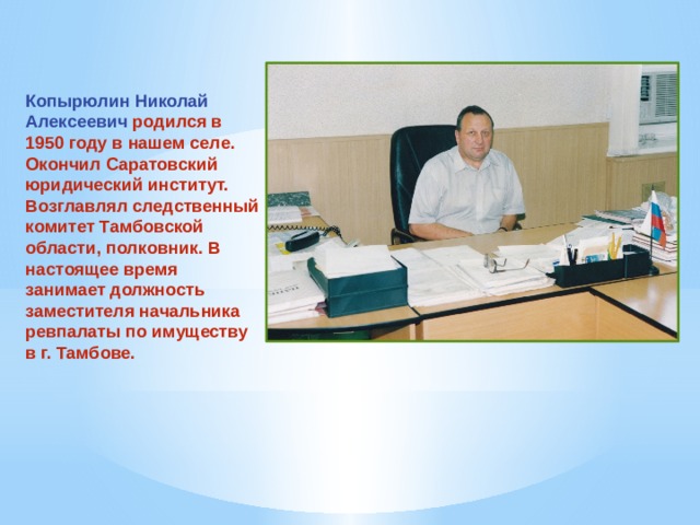 Копырюлин Николай Алексеевич родился в 1950 году в нашем селе. Окончил Саратовский юридический институт. Возглавлял следственный комитет Тамбовской области, полковник. В настоящее время занимает должность заместителя начальника ревпалаты по имуществу в г. Тамбове. 