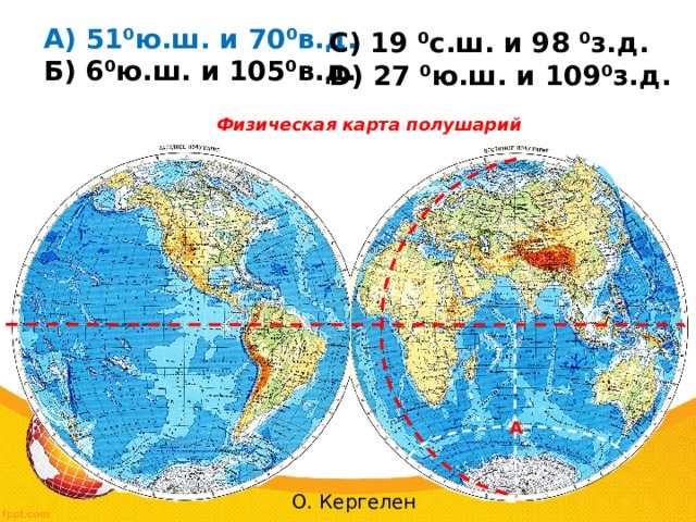  А) 51⁰ю.ш. и 70⁰в.д.  Б) 6⁰ю.ш. и 105⁰в.д. С) 19 ⁰с.ш. и 98 ⁰з.д. D) 27 ⁰ю.ш. и 109⁰з.д.  Физическая карта полушарий А О. Кергелен 