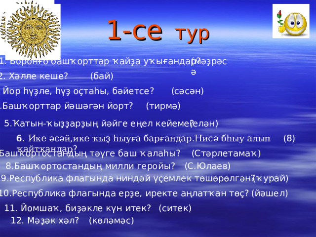 1-се  тур (мәҙрәсә 1. Боронғо башҡорттар ҡайҙа уҡығандар? 2. Хәлле кеше? (бай) (сәсән) 3. Йор һүҙле, һүҙ оҫтаһы, бәйетсе? (тирмә) 4.Башҡорттар йәшәгән йорт? 5.Ҡатын-ҡыҙҙарҙың йәйге еңел кейеме? (елән) (8) 6. 6. Ике әсәй,ике ҡыҙ һыуға барғандар.Нисә бһыу алып ҡайтҡандар ? (Стәрлетамаҡ) 7.Башҡортостандың тәүге баш ҡалаһы? 8.Башҡортостандың милли геройы? (С.Юлаев) 9.Республика флагында ниндәй үҫемлек төшөрөлгән? (ҡурай) 10.Республика флагында ерҙе, иректе аңлатҡан төҫ? (йәшел)  11. Йомшаҡ, биҙәкле күн итек? (ситек) 12. Мәҙәк хәл? (көләмәс) 