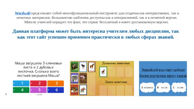 Wordwall   представляет собой многофункциональный инструмент для создания как интерактивных, так и печатных материалов. Большинство шаблонов доступны как в интерактивной, так и в печатной версии. Многих учителей порадует тот факт, что сервис бесплатный и имеет русскоязычную версию.  Данная платформа может быть интересна учителям любых дисциплин, так как этот сайт успешно применим практически в любых сферах знаний. 