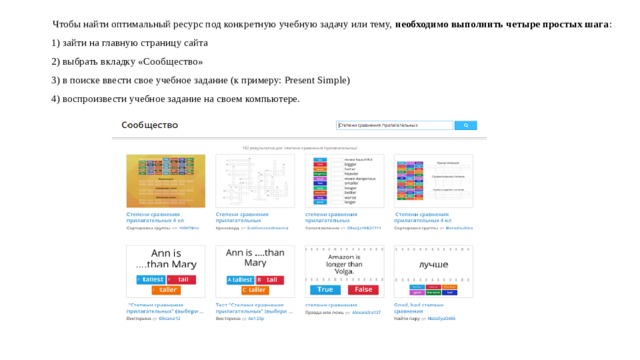 Чтобы найти оптимальный ресурс под конкретную учебную задачу или тему,  необходимо выполнить четыре простых шага :  1) зайти на главную страницу сайта 2) выбрать вкладку «Сообщество» 3) в поиске ввести свое учебное задание (к примеру: Present Simple) 4) воспроизвести учебное задание на своем компьютере. 