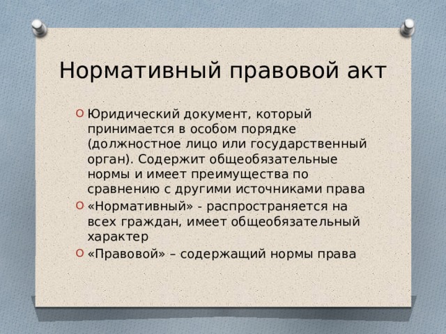 Нормативный правовой акт Юридический документ, который принимается в особом порядке (должностное лицо или государственный орган). Содержит общеобязательные нормы и имеет преимущества по сравнению с другими источниками права «Нормативный» - распространяется на всех граждан, имеет общеобязательный характер «Правовой» – содержащий нормы права 